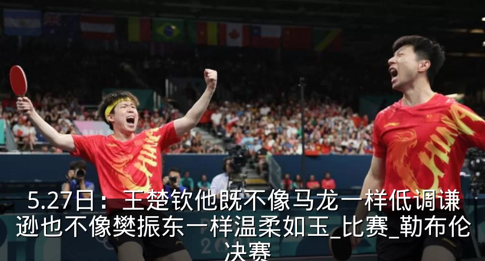 5.27日:王楚钦他既不像马龙一样低调谦逊也不像樊振东一样温柔如玉_比赛_勒布伦_决赛