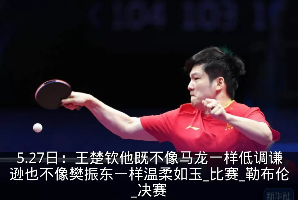5.27日:王楚钦他既不像马龙一样低调谦逊也不像樊振东一样温柔如玉_比赛_勒布伦_决赛