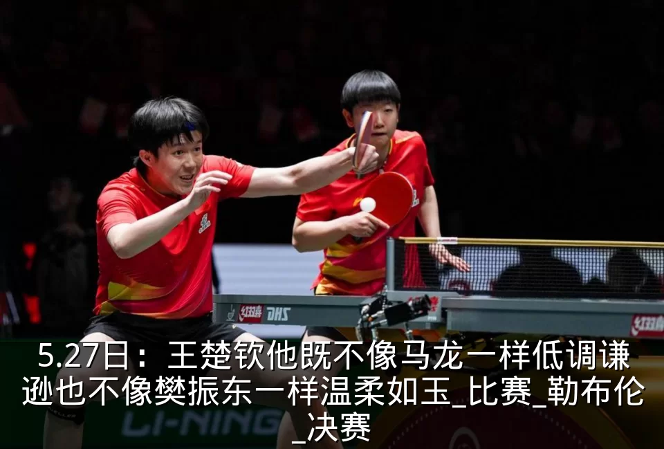 5.27日:王楚钦他既不像马龙一样低调谦逊也不像樊振东一样温柔如玉_比赛_勒布伦_决赛