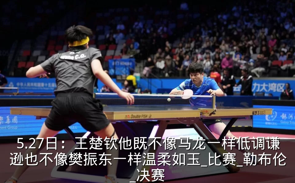 5.27日:王楚钦他既不像马龙一样低调谦逊也不像樊振东一样温柔如玉_比赛_勒布伦_决赛